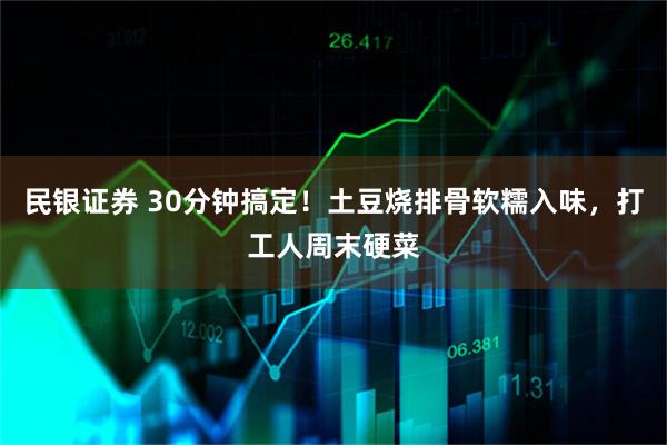 民银证券 30分钟搞定！土豆烧排骨软糯入味，打工人周末硬菜