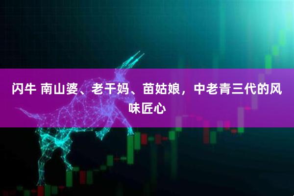 闪牛 南山婆、老干妈、苗姑娘，中老青三代的风味匠心