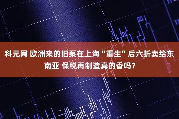 科元网 欧洲来的旧泵在上海“重生”后六折卖给东南亚 保税再制造真的香吗？