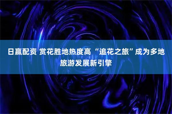 日赢配资 赏花胜地热度高 “追花之旅”成为多地旅游发展新引擎