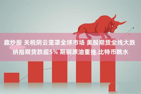 趣炒股 关税阴云笼罩全球市场 美股期货全线大跌 纳指期货跌超5% 期铜原油重挫 比特币跳水