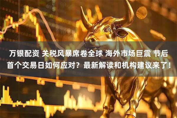 万银配资 关税风暴席卷全球 海外市场巨震 节后首个交易日如何应对？最新解读和机构建议来了！