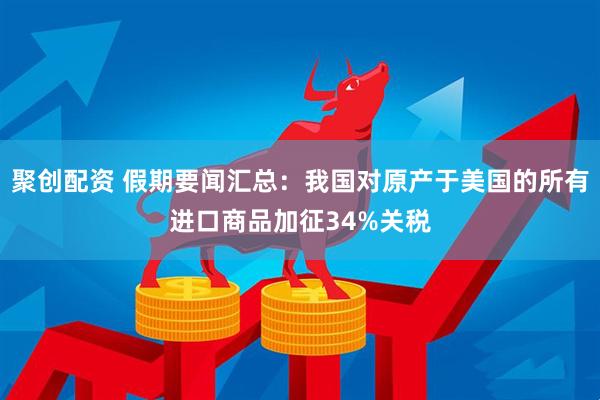 聚创配资 假期要闻汇总：我国对原产于美国的所有进口商品加征34%关税