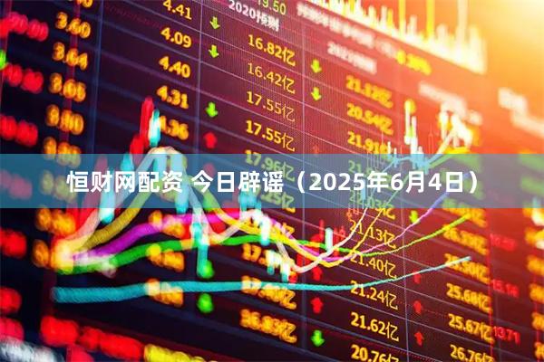 恒财网配资 今日辟谣（2025年6月4日）