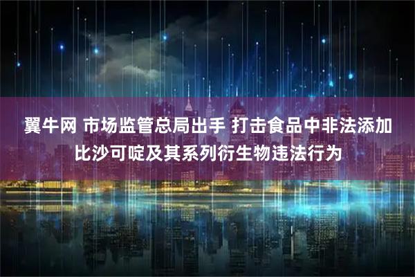 翼牛网 市场监管总局出手 打击食品中非法添加比沙可啶及其系列衍生物违法行为