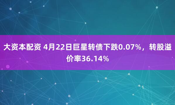 大资本配资 4月22日巨星转债下跌0.07%，转股溢价率36.14%