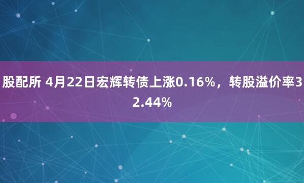 股配所 4月22日宏辉转债上涨0.16%，转股溢价率32.44%