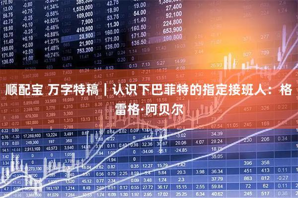 顺配宝 万字特稿｜认识下巴菲特的指定接班人：格雷格·阿贝尔