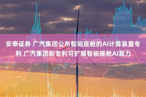 安泰证券 广汽集团公布智能座舱的AI计算装置专利 广汽集团新专利可扩展智能座舱AI算力