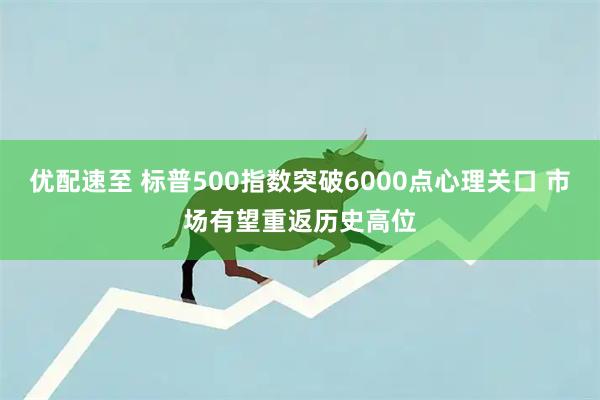 优配速至 标普500指数突破6000点心理关口 市场有望重返历史高位