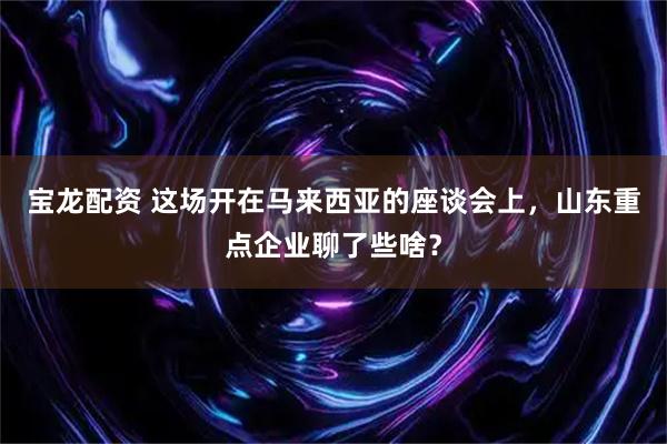 宝龙配资 这场开在马来西亚的座谈会上，山东重点企业聊了些啥？