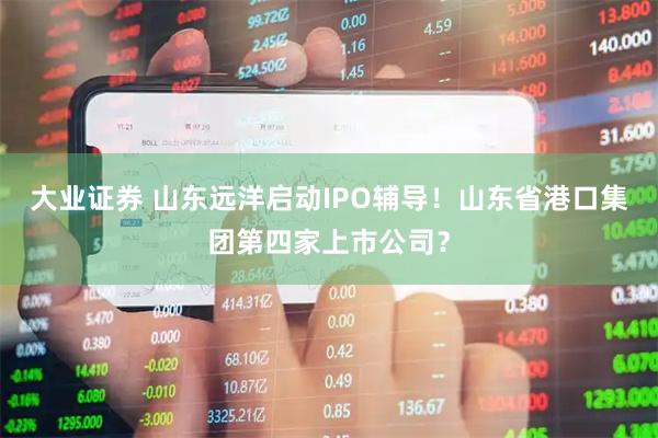 大业证券 山东远洋启动IPO辅导！山东省港口集团第四家上市公司？