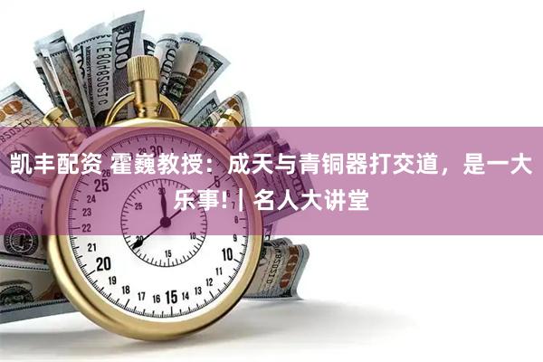 凯丰配资 霍巍教授：成天与青铜器打交道，是一大乐事!｜名人大讲堂