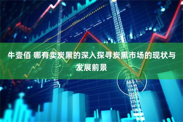 牛壹佰 哪有卖炭黑的深入探寻炭黑市场的现状与发展前景