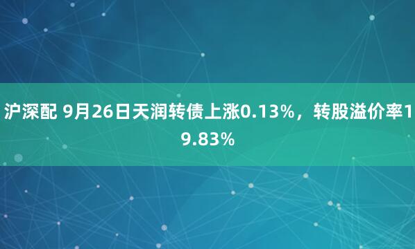 沪深配 9月26日天润转债上涨0.13%，转股溢价率19.83%