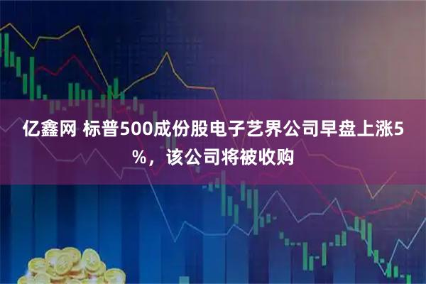 亿鑫网 标普500成份股电子艺界公司早盘上涨5%，该公司将被收购