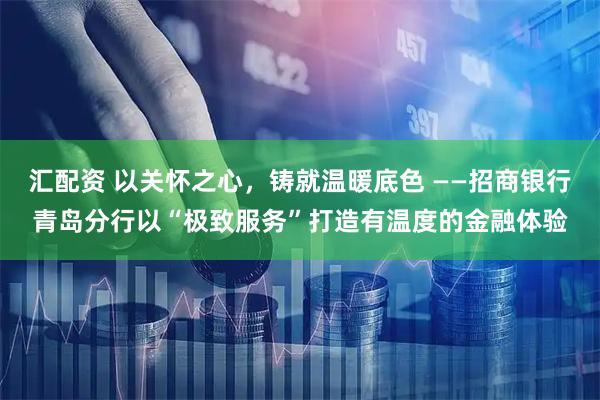 汇配资 以关怀之心，铸就温暖底色 ——招商银行青岛分行以“极致服务”打造有温度的金融体验